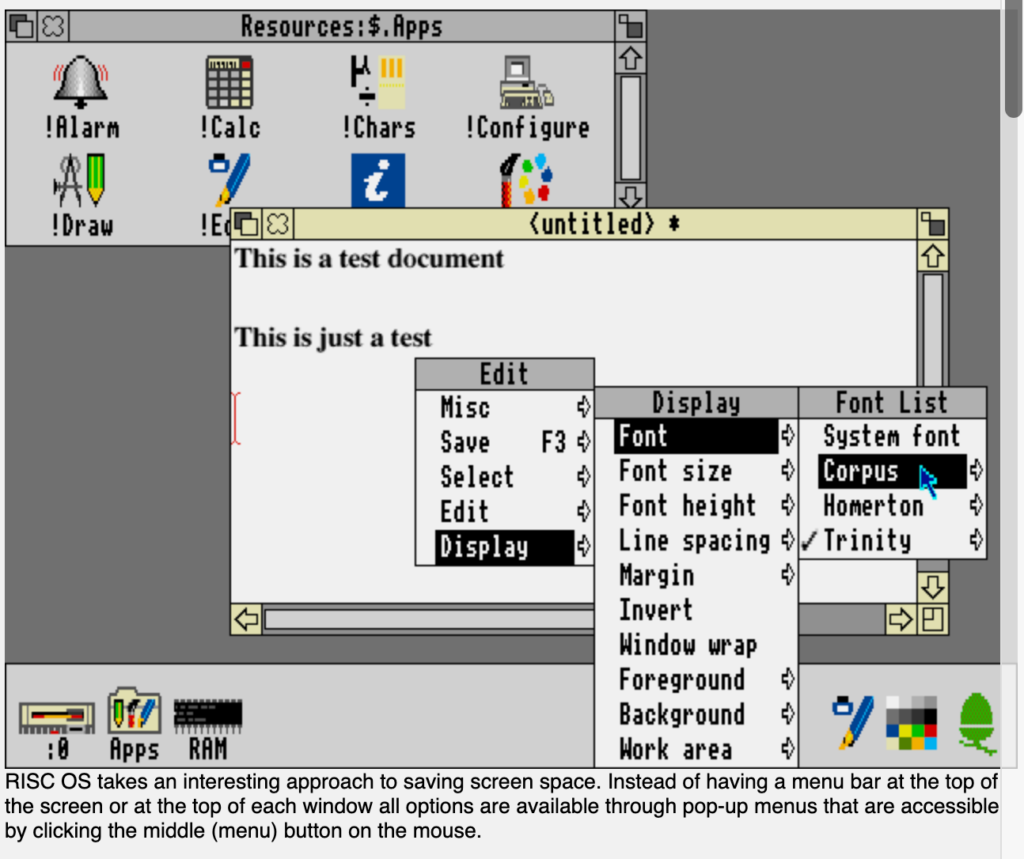 RISC OS takes an interesting approach to saving screen space. Instead of having a menu bar at the top of the screen or at the top of each window, all options are available through pop-up menus accessible by clicking the middle (menu) button on the mouse.
